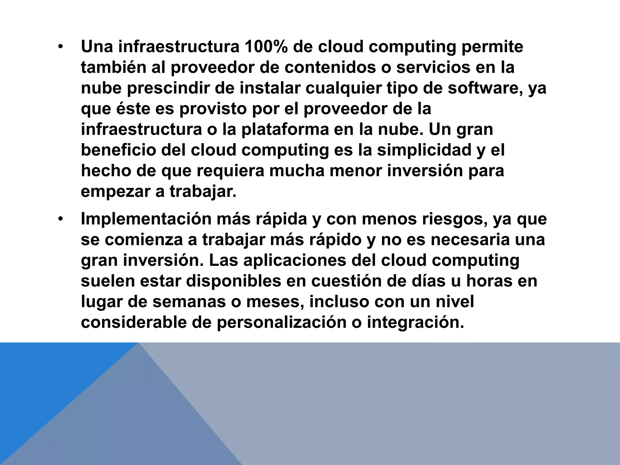 • Una infraestructura 100% de cloud computing permite 
también al proveedor de contenidos o servicios en la 
nube prescindir de instalar cualquier tipo de software, ya 
que éste es provisto por el proveedor de la 
infraestructura o la plataforma en la nube. Un gran 
beneficio del cloud computing es la simplicidad y el 
hecho de que requiera mucha menor inversión para 
empezar a trabajar. 
• Implementación más rápida y con menos riesgos, ya que 
se comienza a trabajar más rápido y no es necesaria una 
gran inversión. Las aplicaciones del cloud computing 
suelen estar disponibles en cuestión de días u horas en 
lugar de semanas o meses, incluso con un nivel 
considerable de personalización o integración. 
 