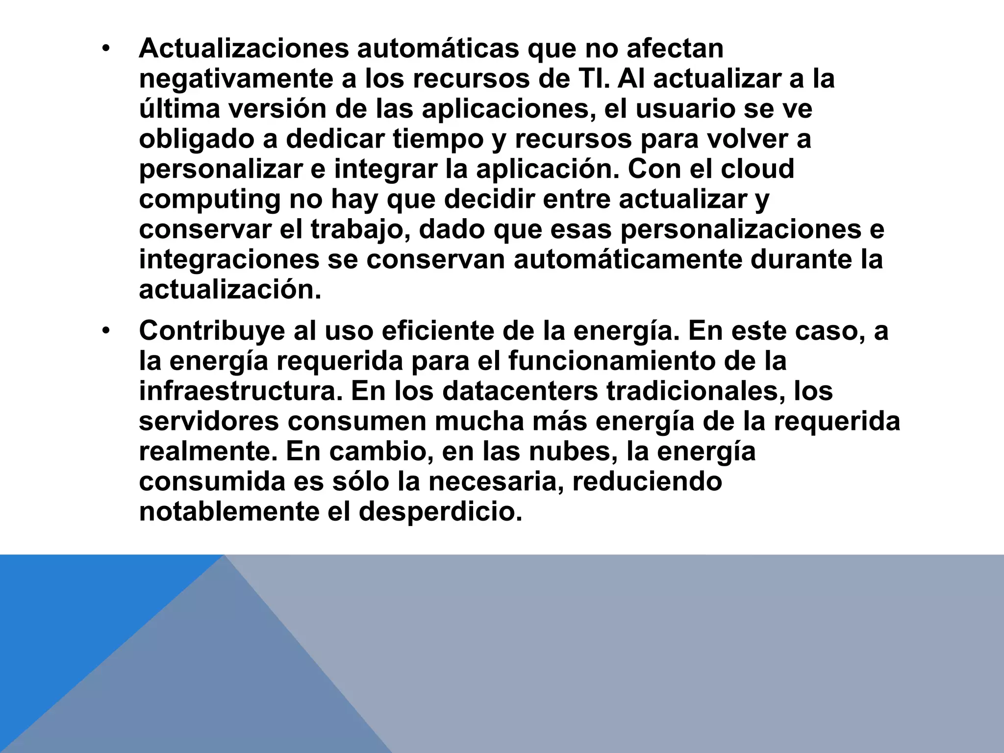 • Actualizaciones automáticas que no afectan 
negativamente a los recursos de TI. Al actualizar a la 
última versión de las aplicaciones, el usuario se ve 
obligado a dedicar tiempo y recursos para volver a 
personalizar e integrar la aplicación. Con el cloud 
computing no hay que decidir entre actualizar y 
conservar el trabajo, dado que esas personalizaciones e 
integraciones se conservan automáticamente durante la 
actualización. 
• Contribuye al uso eficiente de la energía. En este caso, a 
la energía requerida para el funcionamiento de la 
infraestructura. En los datacenters tradicionales, los 
servidores consumen mucha más energía de la requerida 
realmente. En cambio, en las nubes, la energía 
consumida es sólo la necesaria, reduciendo 
notablemente el desperdicio. 
 