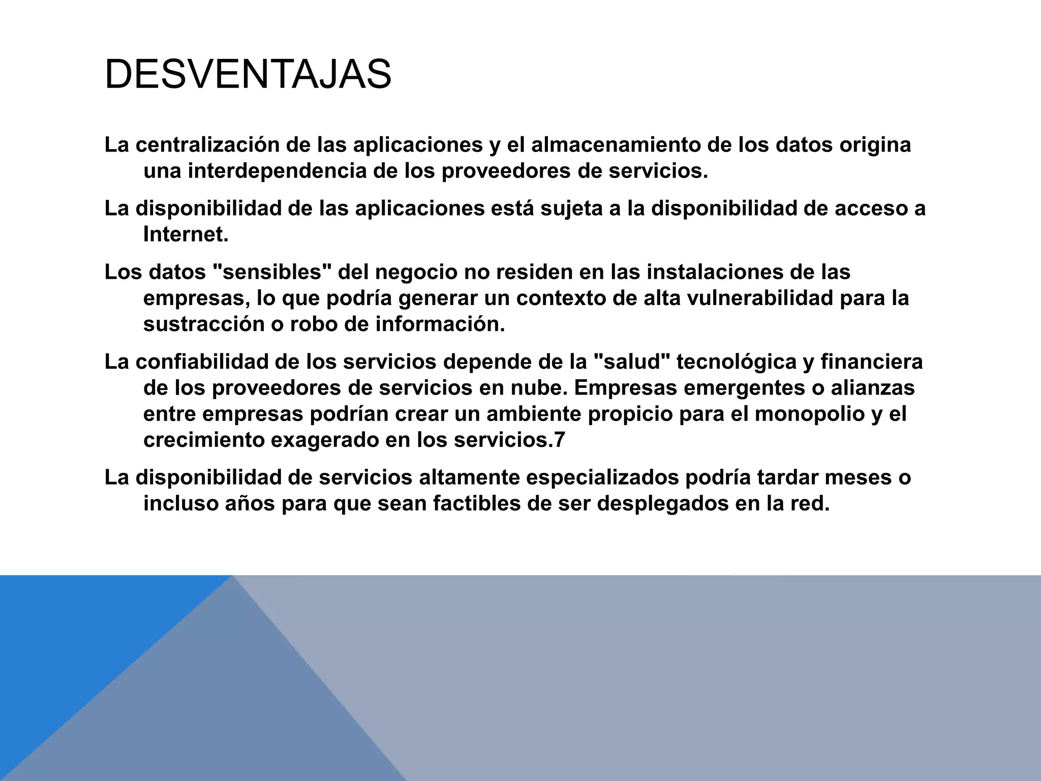 DESVENTAJAS 
La centralización de las aplicaciones y el almacenamiento de los datos origina 
una interdependencia de los proveedores de servicios. 
La disponibilidad de las aplicaciones está sujeta a la disponibilidad de acceso a 
Internet. 
Los datos "sensibles" del negocio no residen en las instalaciones de las 
empresas, lo que podría generar un contexto de alta vulnerabilidad para la 
sustracción o robo de información. 
La confiabilidad de los servicios depende de la "salud" tecnológica y financiera 
de los proveedores de servicios en nube. Empresas emergentes o alianzas 
entre empresas podrían crear un ambiente propicio para el monopolio y el 
crecimiento exagerado en los servicios.7 
La disponibilidad de servicios altamente especializados podría tardar meses o 
incluso años para que sean factibles de ser desplegados en la red. 
 
