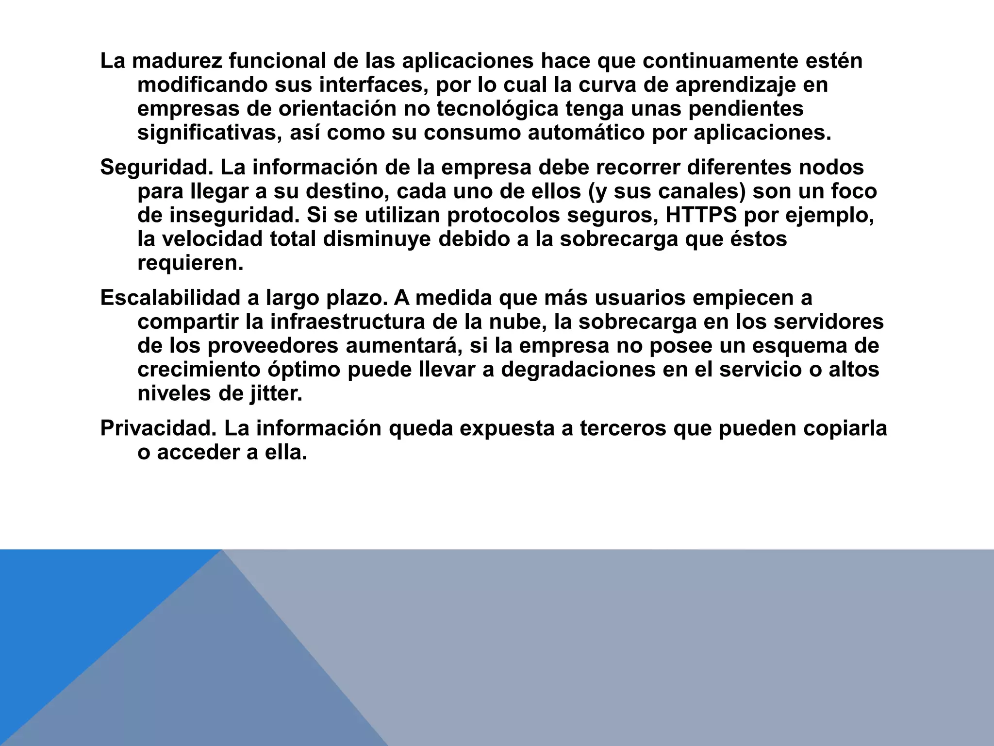 La madurez funcional de las aplicaciones hace que continuamente estén 
modificando sus interfaces, por lo cual la curva de aprendizaje en 
empresas de orientación no tecnológica tenga unas pendientes 
significativas, así como su consumo automático por aplicaciones. 
Seguridad. La información de la empresa debe recorrer diferentes nodos 
para llegar a su destino, cada uno de ellos (y sus canales) son un foco 
de inseguridad. Si se utilizan protocolos seguros, HTTPS por ejemplo, 
la velocidad total disminuye debido a la sobrecarga que éstos 
requieren. 
Escalabilidad a largo plazo. A medida que más usuarios empiecen a 
compartir la infraestructura de la nube, la sobrecarga en los servidores 
de los proveedores aumentará, si la empresa no posee un esquema de 
crecimiento óptimo puede llevar a degradaciones en el servicio o altos 
niveles de jitter. 
Privacidad. La información queda expuesta a terceros que pueden copiarla 
o acceder a ella. 
 