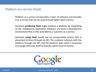 DEPLOYMENT MODELSPrivate CloudPublic CloudHybrid CloudHybrid clouds combine both public and private cloud models. They can help to provide on-demand, externally provisioned scale. The ability to augment a private cloud with the resources of a public cloud can be used to maintain service levels in the face of rapid workload fluctuations. A hybrid cloud also can be used to handle planned workload spikes. Sometimes called “surge computing,” a public cloud can be used to perform periodic tasks that can be deployed easily on a public cloud.1224/9/2009Software Freedom Day - 2009