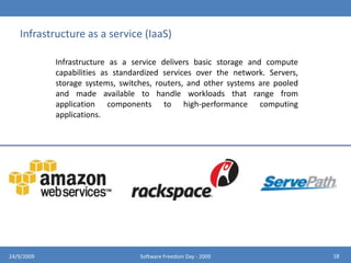 Software as a service (SaaS)Software as a service features a complete application offered as a service on demand. A single instance of the software runs on the cloud and services multiple end users or client organizations.1424/9/2009Software Freedom Day - 2009