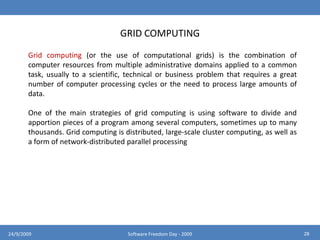 CLOUD COMPUTING BENEFITSReduce run time and response timeFor applications that use the cloud essentially for running batch jobs, 	cloud computing makes it straightforward to use 1000 servers to 	accomplish a task in 1/1000 the time that a single server would requireMinimize infrastructure riskWhen pushing an application out to the cloud, scalability and the risk of 	purchasing too much or too little infrastructure becomes the cloud 	provider’s issueLower cost of entryBecause infrastructure is rented, not purchased, the cost is controlled, 	and the capital investment can be zero.Increased pace of innovationThe low cost of entry to new markets helps to level the playing field, 	allowing start-up companies to deploy new products quickly and at low 	cost.2424/9/2009Software Freedom Day - 2009