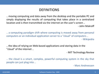 DEFINITIONS.. moving computing and data away from the desktop and the portable PC and simply displaying the results of computing that takes place in a centralized location and is then transmitted via the internet on the user's screen .. - John Makroff.. a computing paradigm shift where computing is moved away from personal computers or an individual application server to a "cloud" of computers ..  Wikipedia.. the idea of relying on Web-based applications and storing data in the "cloud" of the internet ..- MIT Technology Review.. the cloud is a smart, complex, powerful computing system in the sky that people can just plug into ..- Marc Andreessen524/9/2009Software Freedom Day - 2009