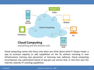 Cloud computing comes into focus only when you think about what IT always needs: a way to increase capacity or add capabilities on the fly without investing in new infrastructure, training new personnel, or licensing new software. Cloud computing encompasses any subscription-based or pay-per-use service that, in real time over the Internet, extends IT’s existing capabilities.624/9/2009Software Freedom Day - 2009