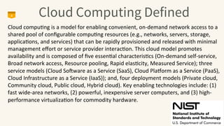 Cloud Computing Defined
4
Cloud	
  compu4ng	
  is	
  a	
  model	
  for	
  enabling	
  convenient,	
  on-­‐demand	
  network	
  access	
  to	
  a	
  
shared	
  pool	
  of	
  conﬁgurable	
  compu4ng	
  resources	
  (e.g.,	
  networks,	
  servers,	
  storage,	
  
applica4ons,	
  and	
  services)	
  that	
  can	
  be	
  rapidly	
  provisioned	
  and	
  released	
  with	
  minimal	
  
management	
  eﬀort	
  or	
  service	
  provider	
  interac4on.	
  This	
  cloud	
  model	
  promotes	
  
availability	
  and	
  is	
  composed	
  of	
  ﬁve	
  essen4al	
  characteris4cs	
  (On-­‐demand	
  self-­‐service,	
  
Broad	
  network	
  access,	
  Resource	
  pooling,	
  Rapid	
  elas4city,	
  Measured	
  Service);	
  three	
  
service	
  models	
  (Cloud	
  SoMware	
  as	
  a	
  Service	
  (SaaS),	
  Cloud	
  PlaOorm	
  as	
  a	
  Service	
  (PaaS),	
  
Cloud	
  Infrastructure	
  as	
  a	
  Service	
  (IaaS));	
  and,	
  four	
  deployment	
  models	
  (Private	
  cloud,	
  
Community	
  cloud,	
  Public	
  cloud,	
  Hybrid	
  cloud).	
  Key	
  enabling	
  technologies	
  include:	
  (1)	
  
fast	
  wide-­‐area	
  networks,	
  (2)	
  powerful,	
  inexpensive	
  server	
  computers,	
  and	
  (3)	
  high-­‐
performance	
  virtualiza4on	
  for	
  commodity	
  hardware.	
  	
  
 