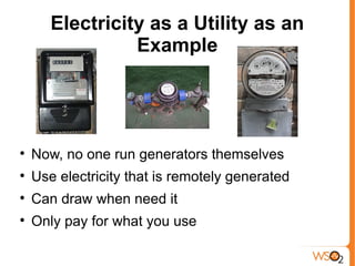 Electricity as a Utility as an
                 Example





    Now, no one run generators themselves

    Use electricity that is remotely generated

    Can draw when need it

    Only pay for what you use
 