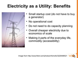 Electricity as a Utility: Benefits
              
                  Small startup cost (do not have to buy
                  a generator)
              
                  No operational cost
              
                  Do not need to do capacity planning
              
                  Overall cheaper electricity due to
                  economics of scale
              
                  Making it parts of the everyday life,
                  commodity (accessibility)




     Image from http://www.flickr.com/photos/infomofo/3220498521
 
