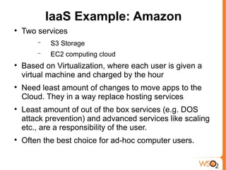 IaaS Example: Amazon

    Two services
        −   S3 Storage
        −   EC2 computing cloud

    Based on Virtualization, where each user is given a
    virtual machine and charged by the hour

    Need least amount of changes to move apps to the
    Cloud. They in a way replace hosting services

    Least amount of out of the box services (e.g. DOS
    attack prevention) and advanced services like scaling
    etc., are a responsibility of the user.

    Often the best choice for ad-hoc computer users.
 