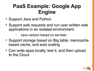 PaaS Example: Google App
              Engine

    Support Java and Python

    Support web requests and run user written web
    applications in an isolated environment
        −   Java version based on servlets

    Support storage based on Big table, memcache
    based cache, and auto scaling

    Can write apps locally, test it, and then upload
    to the Cloud
 