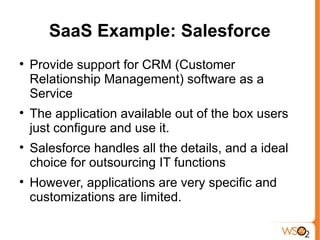 SaaS Example: Salesforce

    Provide support for CRM (Customer
    Relationship Management) software as a
    Service

    The application available out of the box users
    just configure and use it.

    Salesforce handles all the details, and a ideal
    choice for outsourcing IT functions

    However, applications are very specific and
    customizations are limited.
 