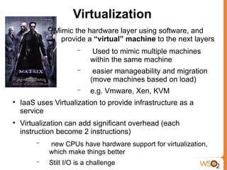 Virtualization
              Mimic the hardware layer using software, and
                provide a “virtual” machine to the next layers
                       −   Used to mimic multiple machines
                           within the same machine
                       −    easier manageability and migration
                           (move machines based on load)
                       −   e.g. Vmware, Xen, KVM

    IaaS uses Virtualization to provide infrastructure as a
    service

    Virtualization can add significant overhead (each
    instruction become 2 instructions)
         −   new CPUs have hardware support for virtualization,
             which make things better
         −   Still I/O is a challenge
 