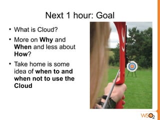 Next 1 hour: Goal

    What is Cloud?

    More on Why and
    When and less about
    How?

    Take home is some
    idea of when to and
    when not to use the
    Cloud
 