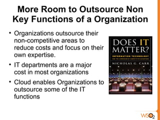 More Room to Outsource Non
    Key Functions of a Organization

    Organizations outsource their
    non-competitive areas to
    reduce costs and focus on their
    own expertise.

    IT departments are a major
    cost in most organizations

    Cloud enables Organizations to
    outsource some of the IT
    functions
 