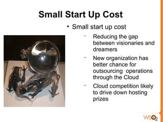 Small Start Up Cost
      
          Small start up cost
              −   Reducing the gap
                  between visionaries and
                  dreamers
              −   New organization has
                  better chance for
                  outsourcing operations
                  through the Cloud
              −   Cloud competition likely
                  to drive down hosting
                  prizes
 