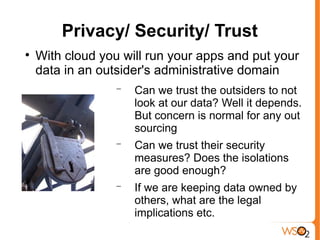 Privacy/ Security/ Trust

    With cloud you will run your apps and put your
    data in an outsider's administrative domain
                  −   Can we trust the outsiders to not
                      look at our data? Well it depends.
                      But concern is normal for any out
                      sourcing
                  −   Can we trust their security
                      measures? Does the isolations
                      are good enough?
                  −   If we are keeping data owned by
                      others, what are the legal
                      implications etc.
 