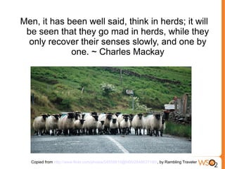 Men, it has been well said, think in herds; it will
 be seen that they go mad in herds, while they
  only recover their senses slowly, and one by
             one. ~ Charles Mackay




  Copied from http://www.flickr.com/photos/54555810@N00/2848637190/, by Rambling Traveler
 