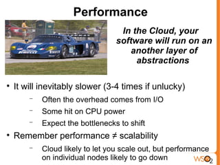 Performance
                                   In the Cloud, your
                                  software will run on an
                                      another layer of
                                       abstractions


    It will inevitably slower (3-4 times if unlucky)
        −   Often the overhead comes from I/O
        −   Some hit on CPU power
        −   Expect the bottlenecks to shift

    Remember performance ≠ scalability
        −   Cloud likely to let you scale out, but performance
            on individual nodes likely to go down
 