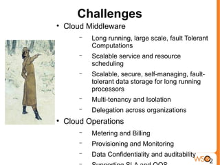 Challenges

    Cloud Middleware
        −   Long running, large scale, fault Tolerant
            Computations
        −   Scalable service and resource
            scheduling
        −   Scalable, secure, self-managing, fault-
            tolerant data storage for long running
            processors
        −   Multi-tenancy and Isolation
        −   Delegation across organizations

    Cloud Operations
        −   Metering and Billing
        −   Provisioning and Monitoring
        −   Data Confidentiality and auditability
 