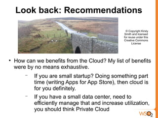 Look back: Recommendations

                                                   © Copyright Kirsty
                                                  Smith and licensed
                                                  for reuse under this
                                                  Creative Commons
                                                        License





    How can we benefits from the Cloud? My list of benefits
    were by no means exhaustive.
        −   If you are small startup? Doing something part
            time (writing Apps for App Store), then cloud is
            for you definitely.
        −   If you have a small data center, need to
            efficiently manage that and increase utilization,
            you should think Private Cloud
 