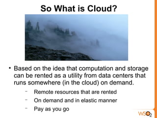 So What is Cloud?





    Based on the idea that computation and storage
    can be rented as a utility from data centers that
    runs somewhere (in the cloud) on demand.
        −   Remote resources that are rented
        −   On demand and in elastic manner
        −   Pay as you go
 