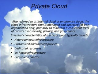 Private Cloud Also referred to as internal cloud or on-premise cloud, the cloud infrastructure that is managed and operated for one organization only, primarily to maintain a consistent level of control over security, privacy, and governance.   Essential characteristics of a private cloud typically include: Heterogeneous infrastructure  Customized and tailored policies  Dedicated resources In-house infrastructure End-to-end control  