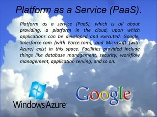 Platform as a Service (PaaS) . Platform as a service (PaaS), which is all about providing, a platform in the cloud, upon which applications can be developed and executed. Google, Salesforce.com (with Force.com), and Microsoft (with Azure) exist in this space. Facilities provided include things like database management, security, workflow management, application serving, and so on.  