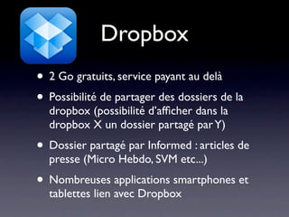 Dropbox
• 2 Go gratuits, service payant au delà
• Possibilité de partager des dossiers de la
  dropbox (possibilité d’afﬁcher dans la
  dropbox X un dossier partagé par Y)
• Dossier partagé par Informed : articles de
  presse (Micro Hebdo, SVM etc...)
• Nombreuses applications smartphones et
  tablettes lien avec Dropbox
 