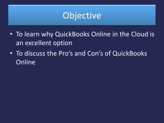 Objective  To learn why QuickBooks Online in the Cloud is an excellent option  To discuss the Pro’s and Con’s of QuickBooks Online  