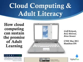 Cloud Computing & Adult Literacy How cloud computing can sustain the promise of Adult Learning Creative Commons Attribution 3.0 License Griff Richards, Rory McGreal, Brian Stewart CNIE May 2011 Hamilton ON 
