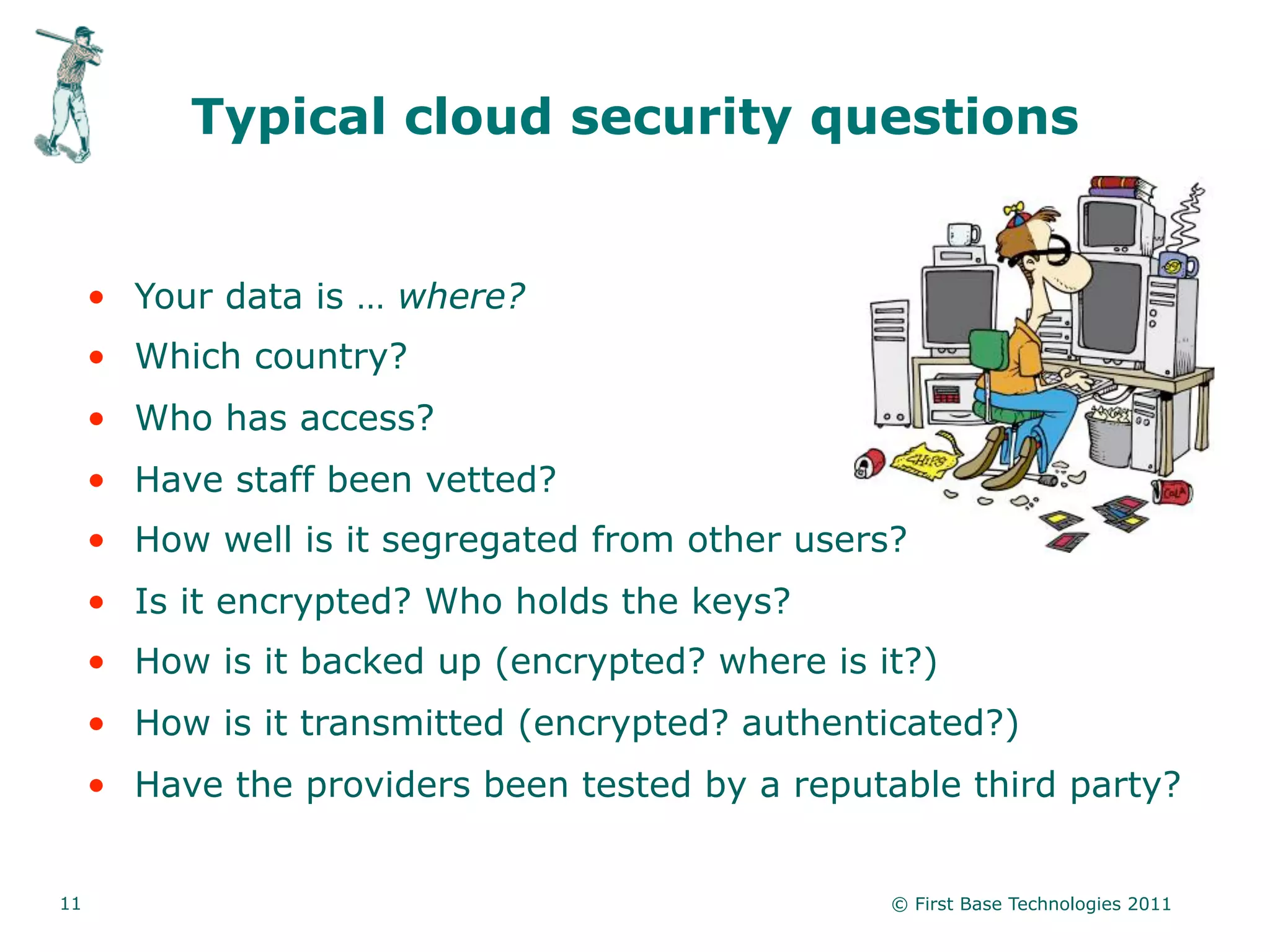 Typical cloud security questions


     • Your data is … where?
     • Which country?
     • Who has access?
     • Have staff been vetted?
     • How well is it segregated from other users?
     • Is it encrypted? Who holds the keys?
     • How is it backed up (encrypted? where is it?)
     • How is it transmitted (encrypted? authenticated?)
     • Have the providers been tested by a reputable third party?


11                                               © First Base Technologies 2011
 