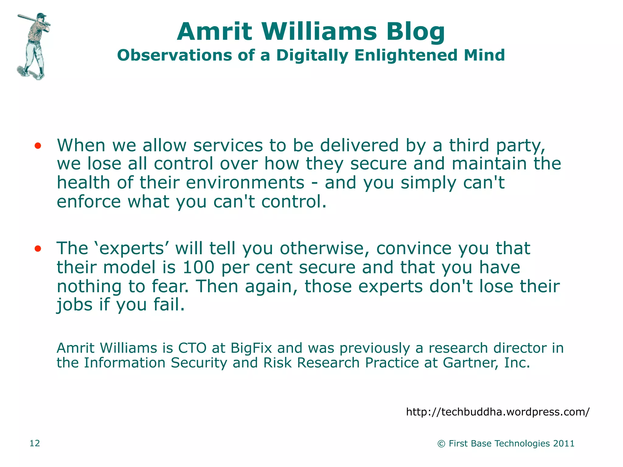 Amrit Williams Blog
             Observations of a Digitally Enlightened Mind




• When we allow services to be delivered by a third party,
  we lose all control over how they secure and maintain the
  health of their environments - and you simply can't
  enforce what you can't control.

• The ‘experts’ will tell you otherwise, convince you that
  their model is 100 per cent secure and that you have
  nothing to fear. Then again, those experts don't lose their
  jobs if you fail.

     Amrit Williams is CTO at BigFix and was previously a research director in
     the Information Security and Risk Research Practice at Gartner, Inc.


                                                       http://techbuddha.wordpress.com/

12                                                          © First Base Technologies 2011
 