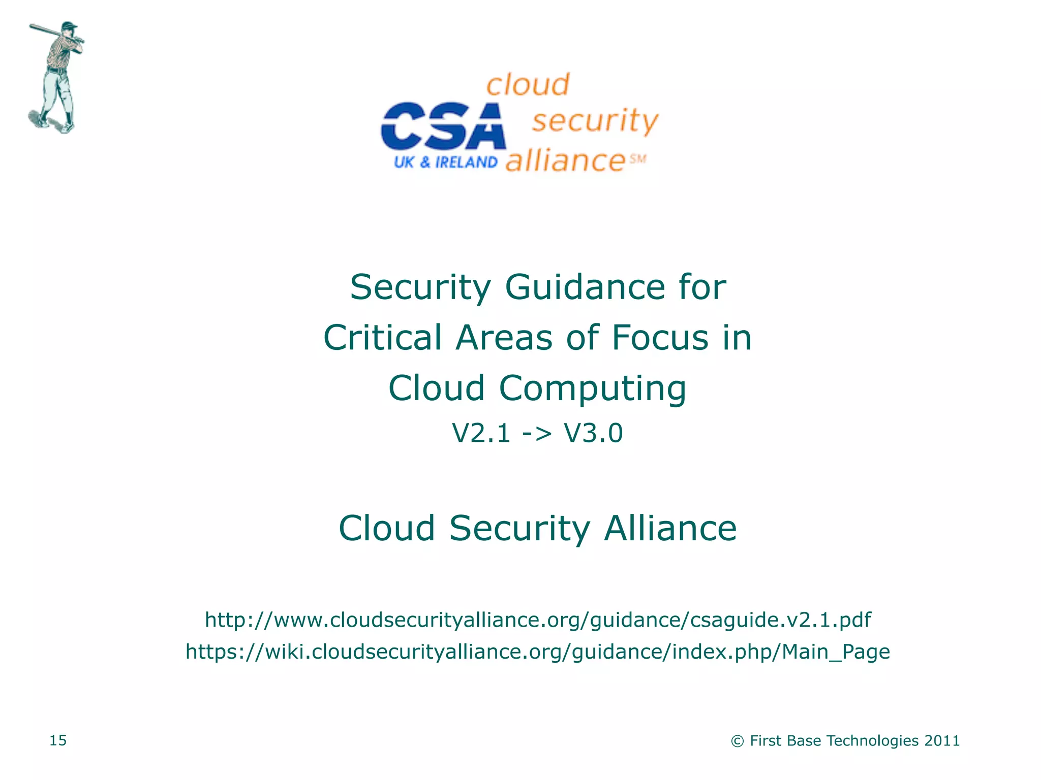 Security Guidance for
                  Critical Areas of Focus in
                      Cloud Computing
                              V2.1 -> V3.0


                   Cloud Security Alliance

      http://www.cloudsecurityalliance.org/guidance/csaguide.v2.1.pdf
     https://wiki.cloudsecurityalliance.org/guidance/index.php/Main_Page



15                                                      © First Base Technologies 2011
 