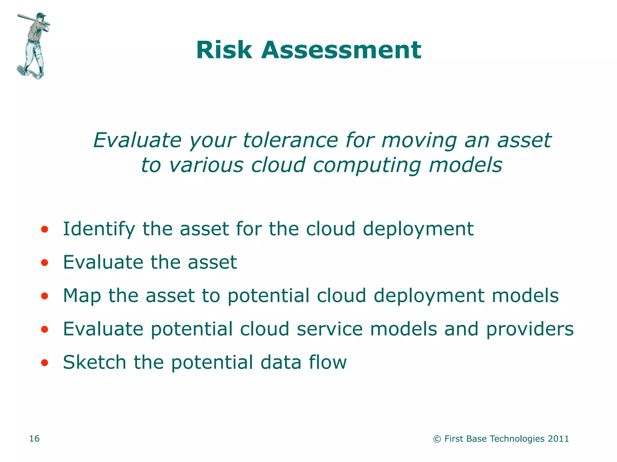 Risk Assessment


      Evaluate your tolerance for moving an asset
          to various cloud computing models


 • Identify the asset for the cloud deployment
 • Evaluate the asset
 • Map the asset to potential cloud deployment models
 • Evaluate potential cloud service models and providers
 • Sketch the potential data flow


16                                       © First Base Technologies 2011
 