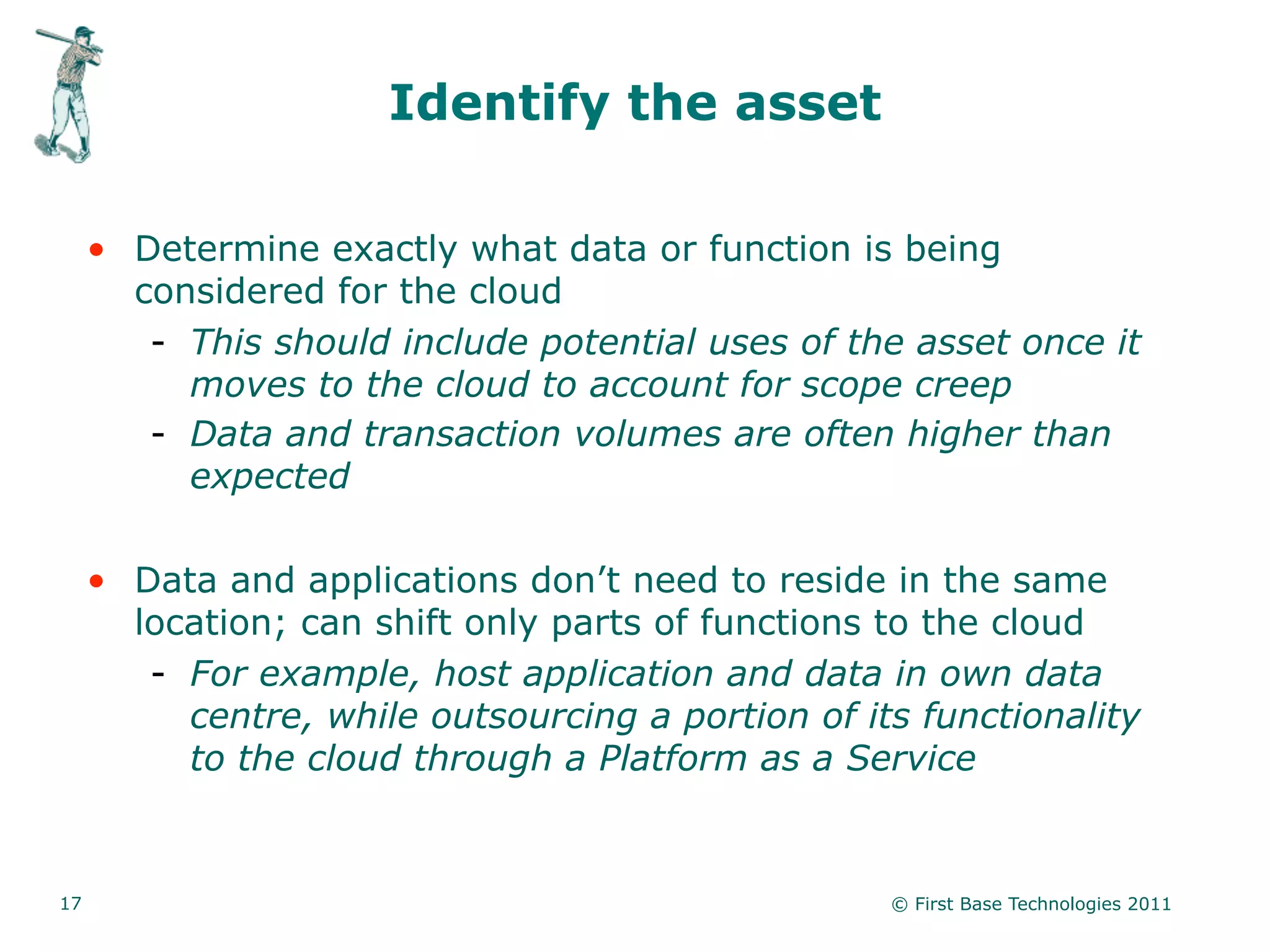 Identify the asset

     • Determine exactly what data or function is being
       considered for the cloud
        - This should include potential uses of the asset once it
          moves to the cloud to account for scope creep
        - Data and transaction volumes are often higher than
          expected

     • Data and applications don’t need to reside in the same
       location; can shift only parts of functions to the cloud
        - For example, host application and data in own data
          centre, while outsourcing a portion of its functionality
          to the cloud through a Platform as a Service


17                                                 © First Base Technologies 2011
 