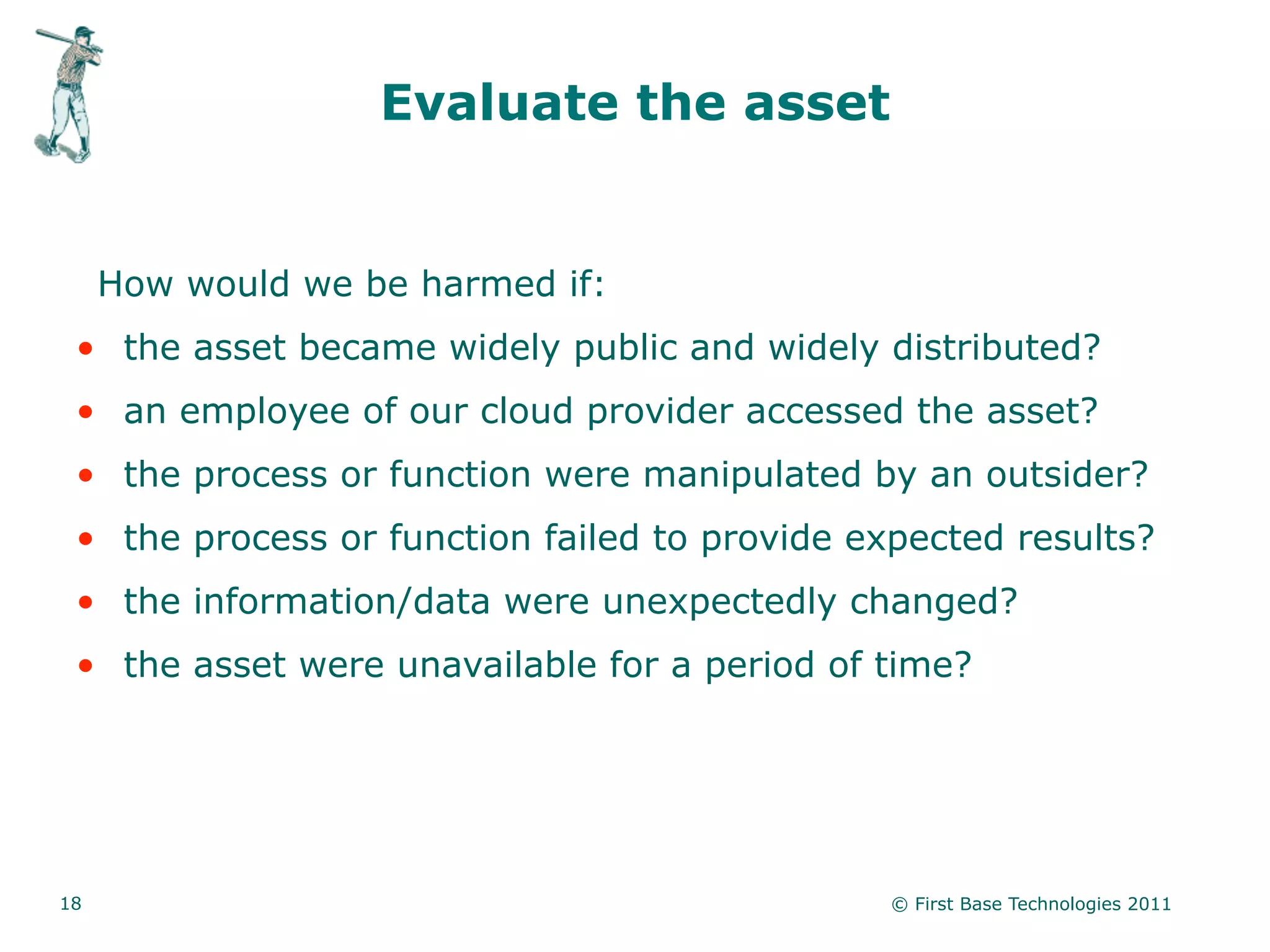 Evaluate the asset


     How would we be harmed if:
 • the asset became widely public and widely distributed?
 • an employee of our cloud provider accessed the asset?
 • the process or function were manipulated by an outsider?
 • the process or function failed to provide expected results?
 • the information/data were unexpectedly changed?
 • the asset were unavailable for a period of time?




18                                             © First Base Technologies 2011
 