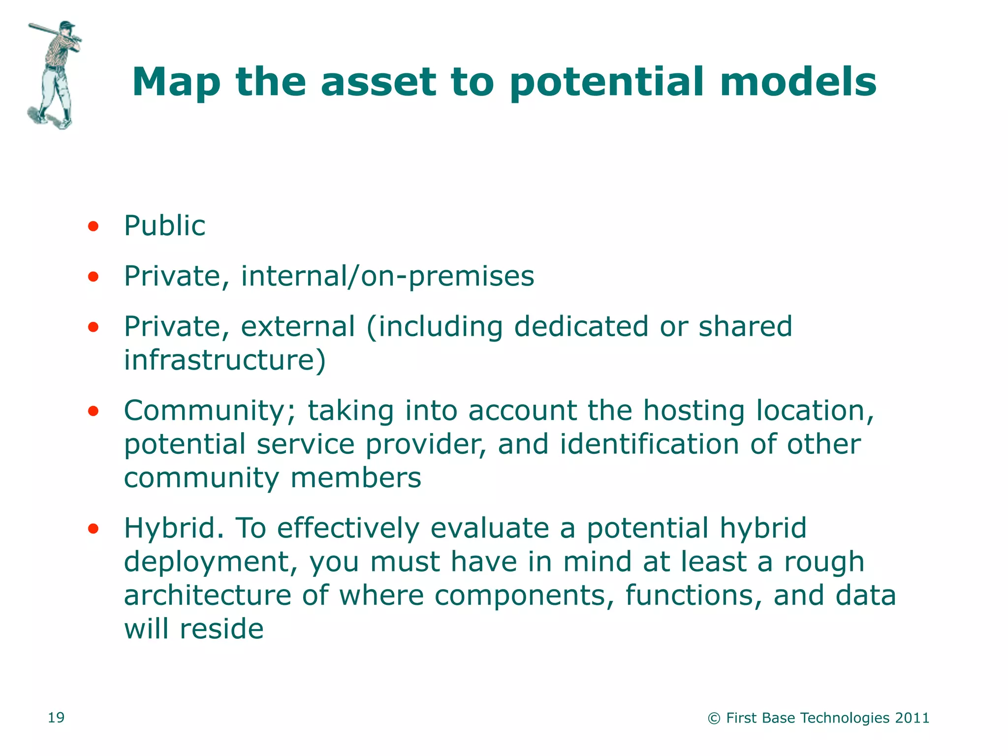 Map the asset to potential models


     • Public
     • Private, internal/on-premises
     • Private, external (including dedicated or shared
       infrastructure)
     • Community; taking into account the hosting location,
       potential service provider, and identification of other
       community members
     • Hybrid. To effectively evaluate a potential hybrid
       deployment, you must have in mind at least a rough
       architecture of where components, functions, and data
       will reside


19                                               © First Base Technologies 2011
 
