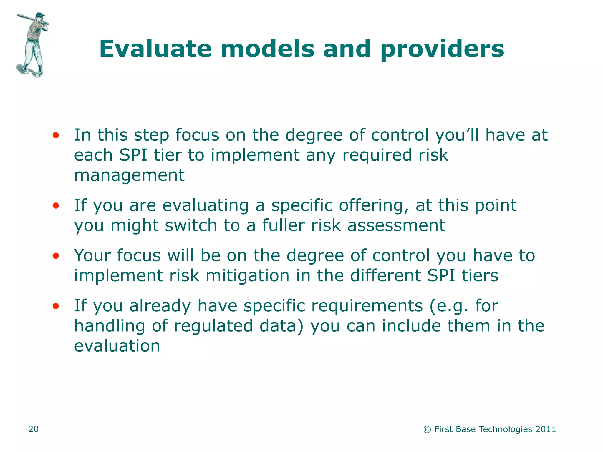 Evaluate models and providers


     • In this step focus on the degree of control you’ll have at
       each SPI tier to implement any required risk
       management
     • If you are evaluating a specific offering, at this point
       you might switch to a fuller risk assessment
     • Your focus will be on the degree of control you have to
       implement risk mitigation in the different SPI tiers
     • If you already have specific requirements (e.g. for
       handling of regulated data) you can include them in the
       evaluation



20                                                 © First Base Technologies 2011
 