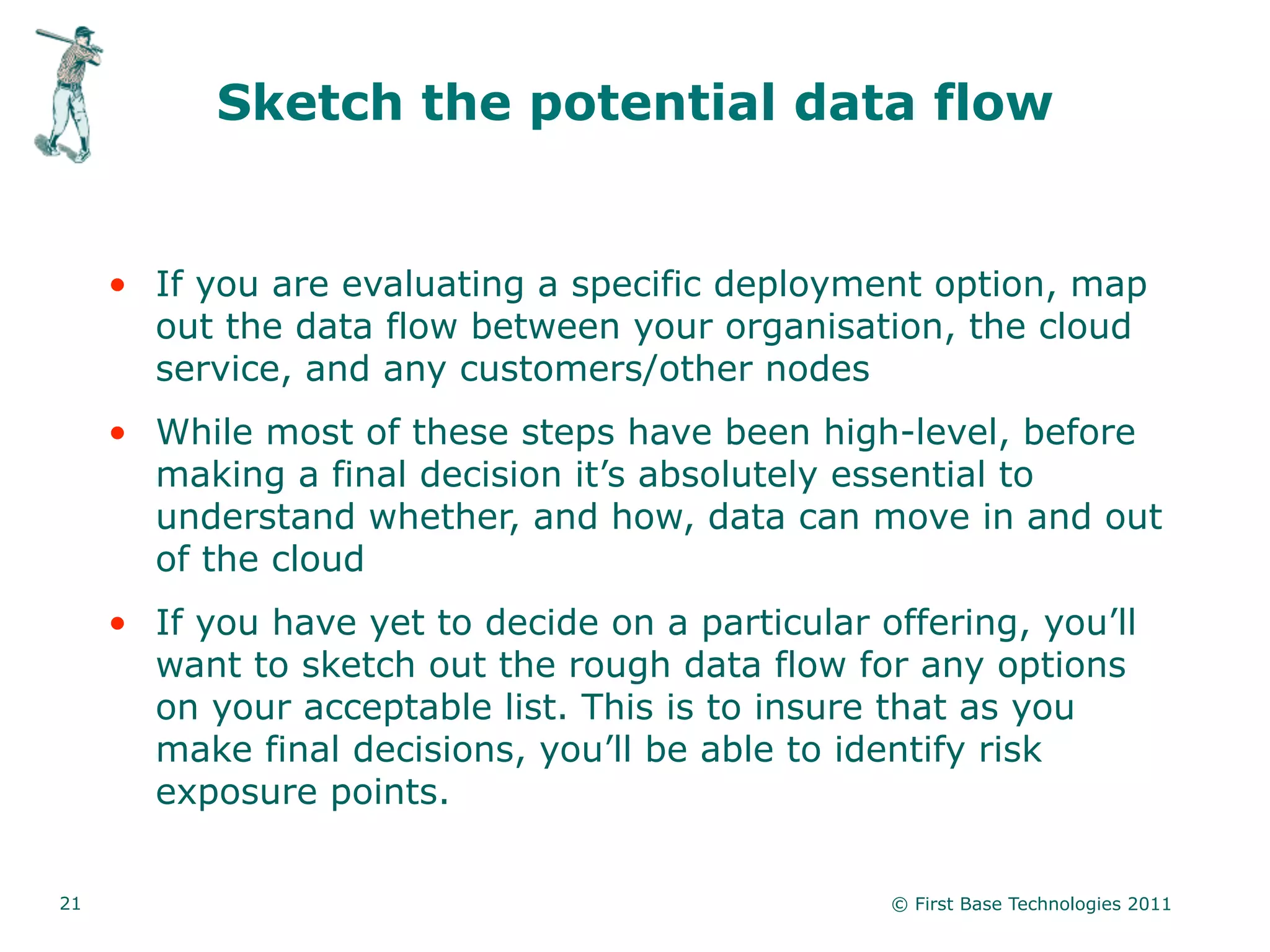 Sketch the potential data flow


     • If you are evaluating a specific deployment option, map
       out the data flow between your organisation, the cloud
       service, and any customers/other nodes
     • While most of these steps have been high-level, before
       making a final decision it’s absolutely essential to
       understand whether, and how, data can move in and out
       of the cloud
     • If you have yet to decide on a particular offering, you’ll
       want to sketch out the rough data flow for any options
       on your acceptable list. This is to insure that as you
       make final decisions, you’ll be able to identify risk
       exposure points.


21                                                © First Base Technologies 2011
 