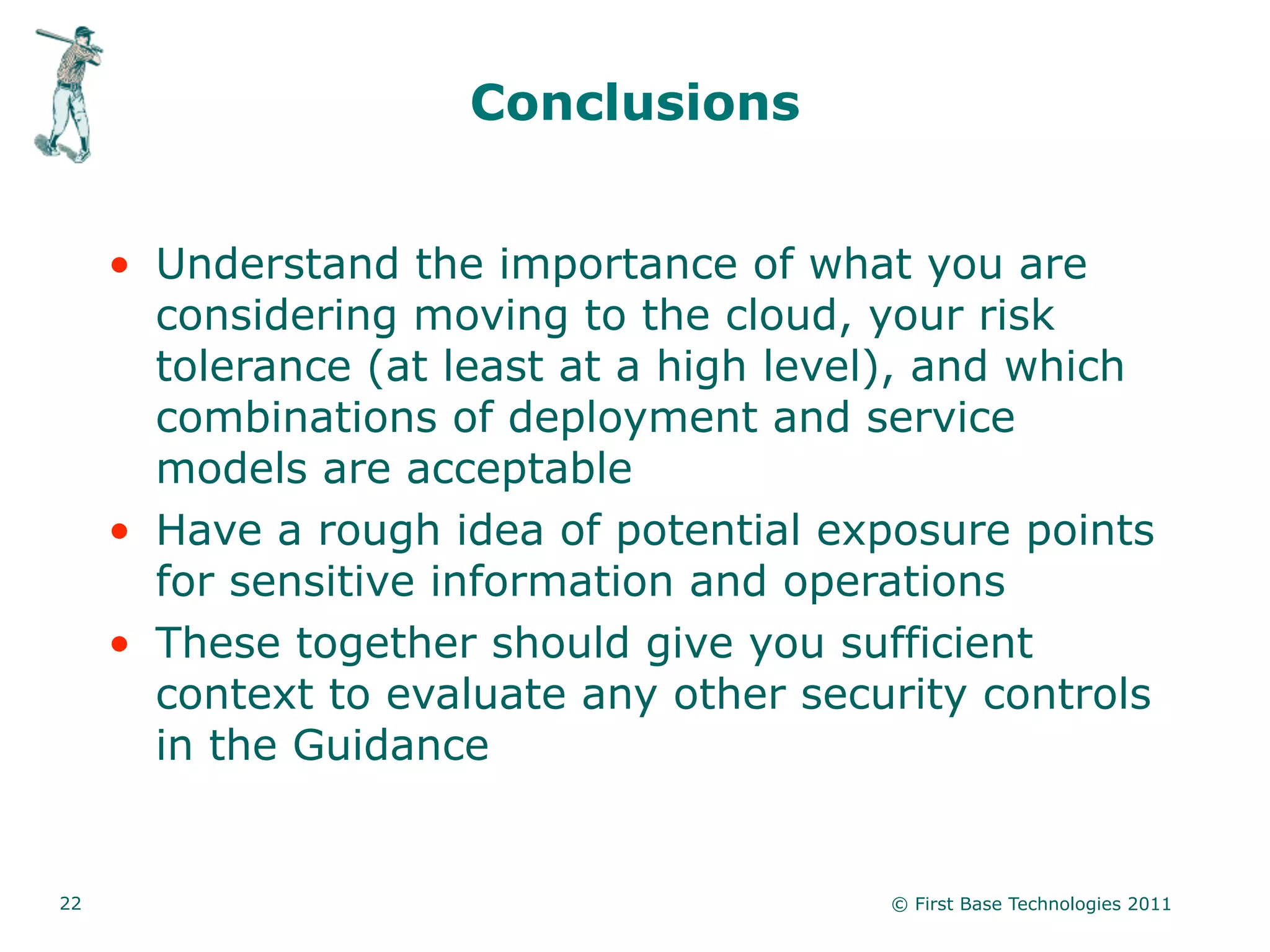 Conclusions


     • Understand the importance of what you are
       considering moving to the cloud, your risk
       tolerance (at least at a high level), and which
       combinations of deployment and service
       models are acceptable
     • Have a rough idea of potential exposure points
       for sensitive information and operations
     • These together should give you sufficient
       context to evaluate any other security controls
       in the Guidance


22                                       © First Base Technologies 2011
 