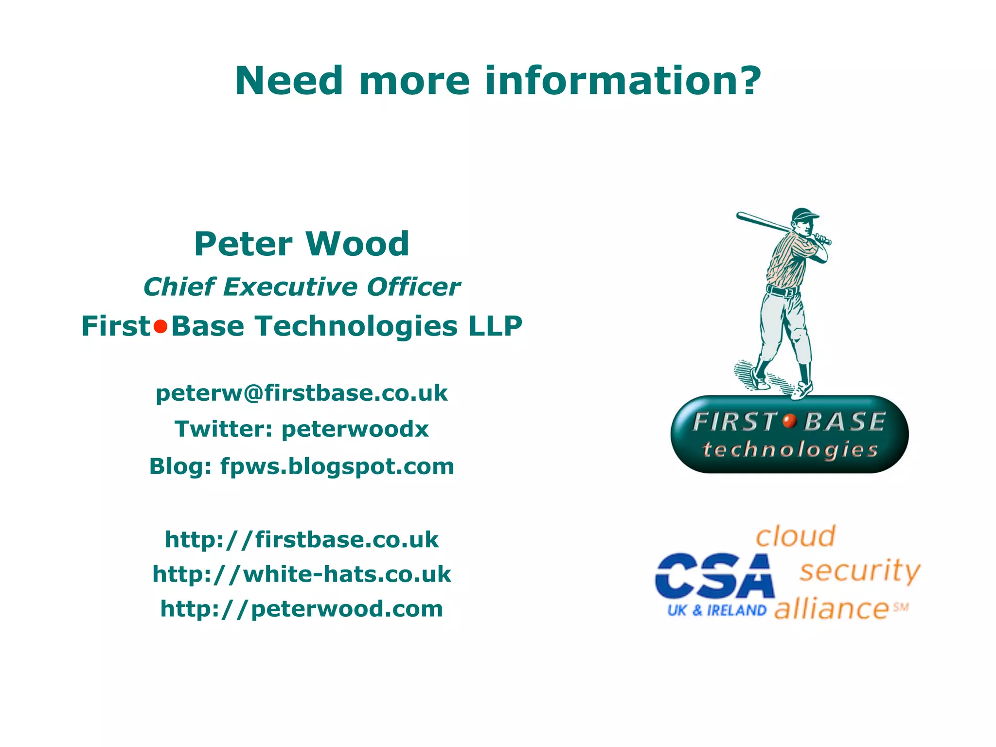 Need more information?



       Peter Wood
   Chief Executive Officer
First•Base Technologies LLP

    peterw@firstbase.co.uk
     Twitter: peterwoodx
    Blog: fpws.blogspot.com


     http://firstbase.co.uk
    http://white-hats.co.uk
    http://peterwood.com
 