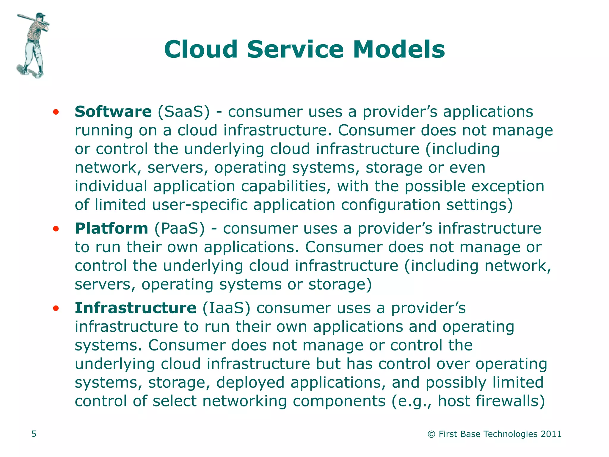 Cloud Service Models

    • Software (SaaS) - consumer uses a provider’s applications
      running on a cloud infrastructure. Consumer does not manage
      or control the underlying cloud infrastructure (including
      network, servers, operating systems, storage or even
      individual application capabilities, with the possible exception
      of limited user-specific application configuration settings)
    • Platform (PaaS) - consumer uses a provider’s infrastructure
      to run their own applications. Consumer does not manage or
      control the underlying cloud infrastructure (including network,
      servers, operating systems or storage)
    • Infrastructure (IaaS) consumer uses a provider’s
      infrastructure to run their own applications and operating
      systems. Consumer does not manage or control the
      underlying cloud infrastructure but has control over operating
      systems, storage, deployed applications, and possibly limited
      control of select networking components (e.g., host firewalls)

5                                                    © First Base Technologies 2011
 