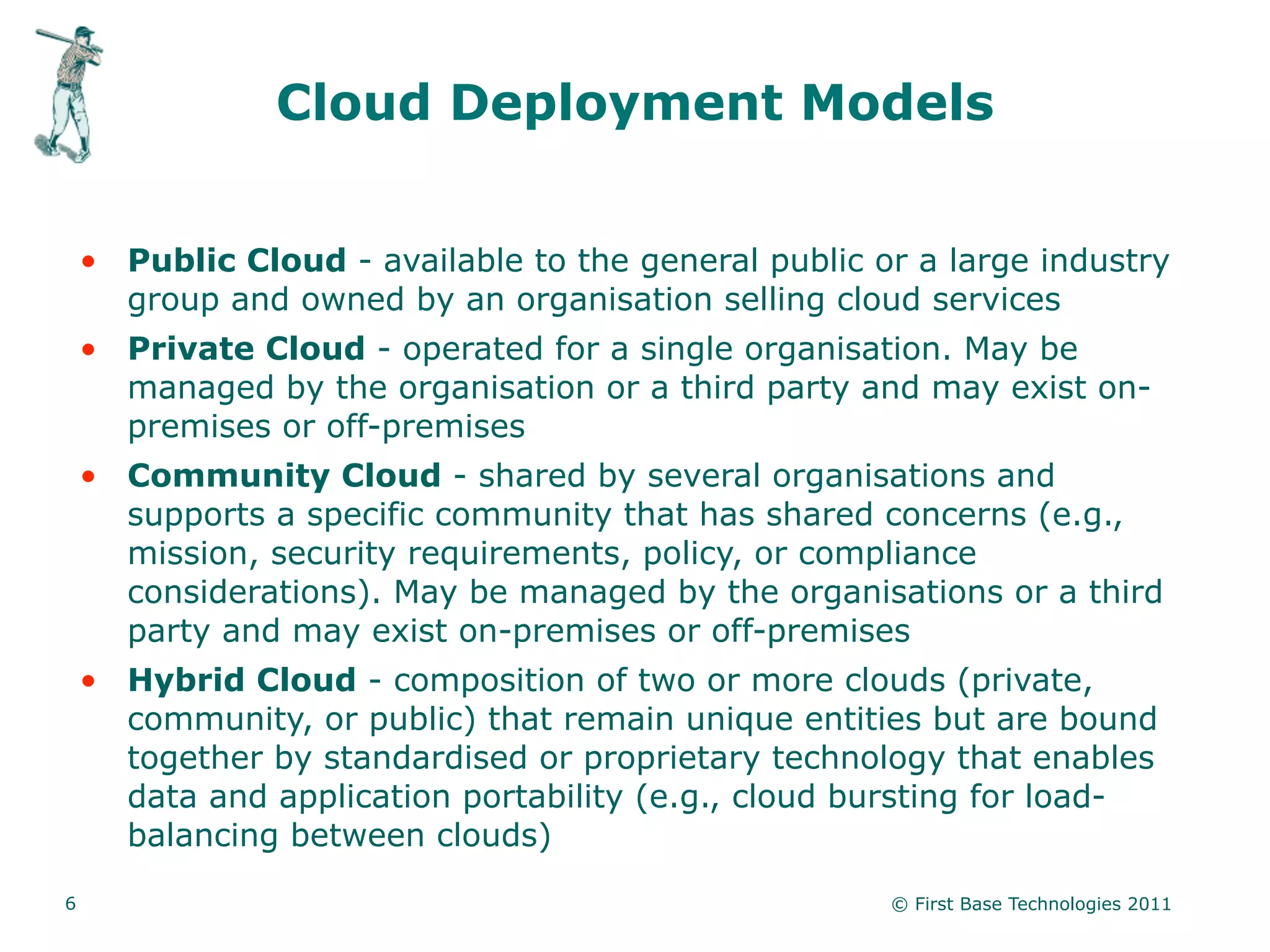 Cloud Deployment Models


    • Public Cloud - available to the general public or a large industry
      group and owned by an organisation selling cloud services
    • Private Cloud - operated for a single organisation. May be
      managed by the organisation or a third party and may exist on-
      premises or off-premises
    • Community Cloud - shared by several organisations and
      supports a specific community that has shared concerns (e.g.,
      mission, security requirements, policy, or compliance
      considerations). May be managed by the organisations or a third
      party and may exist on-premises or off-premises
    • Hybrid Cloud - composition of two or more clouds (private,
      community, or public) that remain unique entities but are bound
      together by standardised or proprietary technology that enables
      data and application portability (e.g., cloud bursting for load-
      balancing between clouds)

6                                                     © First Base Technologies 2011
 