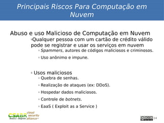Principais Riscos Para Computação em
                  Nuvem

Abuso e uso Malicioso de Computação em Nuvem
      Qualquer pessoa com um cartão de crédito válido
      ü


      pode se registrar e usar os serviços em nuvem
           ü   Spammers, autores de códigos maliciosos e criminosos.
           ü   Uso anônimo e impune.


      ü   Usos maliciosos
           ü   Quebra de senhas.
           ü   Realização de ataques (ex: DDoS).
           ü   Hospedar dados maliciosos.
           ü   Controle de botnets.
           ü   EaaS ( Exploit as a Service )

                                                                       14
 