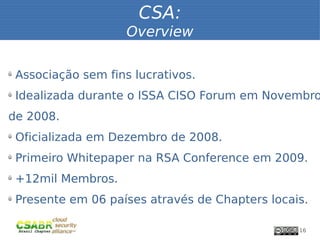 CSA:
                       Overview

ü
    Associação sem fins lucrativos.
ü
    Idealizada durante o ISSA CISO Forum em Novembro
de 2008.
ü
    Oficializada em Dezembro de 2008.
ü
    Primeiro Whitepaper na RSA Conference em 2009.
ü
    +12mil Membros.
ü
    Presente em 06 países através de Chapters locais.

                                                   16
 