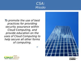 CSA:
                       Missão



 “
To promote the use of best
   practices for providing
 security assurance within
   Cloud Computing, and
 provide education on the
uses of Cloud Computing to
help secure all other forms
       of computing.
                       ”

                                fonte: sxc.hu

                                          17
 