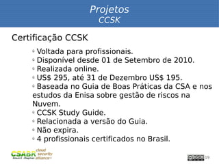 Projetos
                     CCSK

Certificação CCSK
    ü
      Voltada para profissionais.
    ü
      Disponível desde 01 de Setembro de 2010.
    ü
      Realizada online.
    ü
      US$ 295, até 31 de Dezembro US$ 195.
    ü
      Baseada no Guia de Boas Práticas da CSA e nos
    estudos da Enisa sobre gestão de riscos na
    Nuvem.
    ü
      CCSK Study Guide.
    ü
      Relacionada a versão do Guia.
    ü
      Não expira.
    ü
      4 profissionais certificados no Brasil.

                                                 19
 