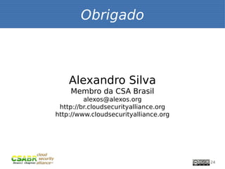 Obrigado



    Alexandro Silva
    Membro da CSA Brasil
         alexos@alexos.org
 http://br.cloudsecurityalliance.org
http://www.cloudsecurityalliance.org




                                       24
 