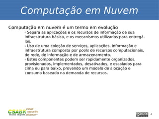 Computação em Nuvem
Computação em nuvem é um termo em evolução
      ü Separa as aplicações e os recursos de informação de sua
      infraestrutura básica, e os mecanismos utilizados para entregá-
      los.
      ü Uso de uma coleção de serviços, aplicações, informação e


      infraestrutura composta por pools de recursos computacionais,
      de rede, de informação e de armazenamento.
      ü Estes componentes podem ser rapidamente organizados,


      provisionados, implementados, desativados, e escalados para
      cima ou para baixo, provendo um modelo de alocação e
      consumo baseado na demanda de recursos.




                                                                        4
 