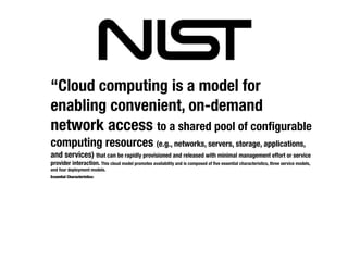 “Cloud computing is a model for
enabling convenient, on-demand
network access to a shared pool of conﬁgurable
computing resources (e.g., networks, servers, storage, applications,
and services) that can be rapidly provisioned and released with minimal management effort or service
provider interaction. This cloud model promotes availability and is composed of ﬁve essential characteristics, three service models,
and four deployment models.
Essential Characteristics:
 